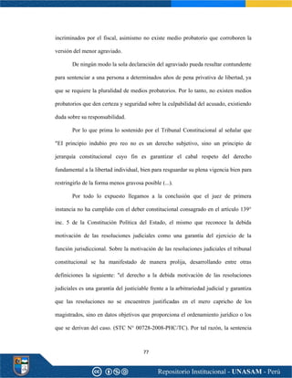 77
incriminados por el fiscal, asimismo no existe medio probatorio que corroboren la
versión del menor agraviado.
De ningún modo la sola declaración del agraviado pueda resultar contundente
para sentenciar a una persona a determinados años de pena privativa de libertad, ya
que se requiere la pluralidad de medios probatorios. Por lo tanto, no existen medios
probatorios que den certeza y seguridad sobre la culpabilidad del acusado, existiendo
duda sobre su responsabilidad.
Por lo que prima lo sostenido por el Tribunal Constitucional al señalar que
"EI principio indubio pro reo no es un derecho subjetivo, sino un principio de
jerarquía constitucional cuyo fin es garantizar el cabal respeto del derecho
fundamental a la libertad individual, bien para resguardar su plena vigencia bien para
restringirlo de la forma menos gravosa posible (...).
Por todo lo expuesto llegamos a la conclusión que el juez de primera
instancia no ha cumplido con el deber constitucional consagrado en el artículo 139°
inc. 5 de la Constitución Política del Estado, el mismo que reconoce la debida
motivación de las resoluciones judiciales como una garantía del ejercicio de la
función jurisdiccional. Sobre la motivación de las resoluciones judiciales el tribunal
constitucional se ha manifestado de manera prolija, desarrollando entre otras
definiciones la siguiente: "el derecho a la debida motivación de las resoluciones
judiciales es una garantía del justiciable frente a la arbitrariedad judicial y garantiza
que las resoluciones no se encuentren justificadas en el mero capricho de los
magistrados, sino en datos objetivos que proporciona el ordenamiento jurídico o los
que se derivan del caso. (STC N° 00728-2008-PHC/TC). Por tal razón, la sentencia
 