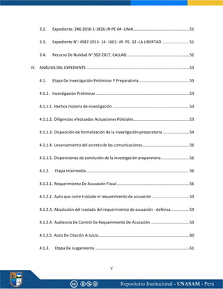 V
3.2. Expediente: 246-2016-1-1826-JR-PE-04 -LIMA...................................................51
3.3. Expediente N°: 4587-2013- 14- 1601- JR- PE- 02 -LA LIBERTAD .........................51
3.4. Recurso De Nulidad N° 502-2017, CALLAO.........................................................52
IV. ANÁLISIS DEL EXPEDIENTE..............................................................................................53
4.1. Etapa De Investigación Preliminar Y Preparatoria..............................................53
4.1.1. Investigación Preliminar......................................................................................53
4.1.1.1. Hechos materia de investigación ......................................................................53
4.1.1.2. Diligencias efectuadas Actuaciones Policiales...................................................53
4.1.1.3. Disposición de formalización de la investigación preparatoria ........................54
4.1.1.4. Levantamiento del secreto de las comunicaciones...........................................56
4.1.1.5. Disposiciones de conclusión de la investigación preparatoria..........................56
4.1.2. Etapa Intermedia ..............................................................................................56
4.1.2.1. Requerimiento De Acusación Fiscal ..................................................................56
4.1.2.2. Auto que corre traslado el requerimiento de acusación ..................................59
4.1.2.3. Absolución del traslado del requerimiento de acusación - defensa:................59
4.1.2.4. Audiencia De Control De Requerimiento De Acusación ...................................59
4.1.2.5. Auto De Citación A Juicio...................................................................................60
4.1.3. Etapa De Juzgamiento ......................................................................................61
 