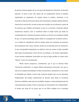 78
de primera instancia padece de un vicio procesal llamado por la doctrina "motivación
aparente" en tanto el juez solo intenta dar un cumplimiento formal al mandato
amparándose en argumentos sin sustento factico ni jurídico. Asimismo, se ha
incurrido en falta de motivación interna del razonamiento, llamados también defectos
internos de la motivación, en tanto existen una invalidez de una inferencia a partir de
las premisas que establece previamente el juez en su decisión, existiendo además
incoherencia narrativa. Esto se manifiesta desde el simple hecho que desde los
considerandos de la sentencia de primera instancia se advierte con meridiana claridad
de que, si la pericia psicológica genera dudas en el juzgador por su práctica tardía, y
si es evidente la contradicción entre los testigos (todo esto constituyen las premisas
del razonamiento del A quo), entonces, dentro de un adecuado juicio de subsunción.
lo que correspondería lógicamente era absolver como por cuanto la duda razonable
debe operar necesariamente a favor del reo, sin embargo, y de manera sorprendente,
el juez termina condenando, incurriendo en lo que en lógica jurídica se conoce como
"falacia" o error en el razonamiento.
Desde nuestra perspectiva, consideramos, que lo que la doctrina llama
"motivación insuficiente" ni siquiera debería denominarse motivación, sino que se
trata de un conjunto desordenado de ideas inconsistentes, atentatorias no solo contra
la formalidad que debería revestir toda resolución judicial sino con los principios
fundamentales del Estado constitucional de derecho, pues desde la revolución
francesa en adelante, opera para las sociedades europeas y consecuentemente para las
Latinoamericanas incluida el Perú, el principio de "proscripción de la arbitrariedad",
el mismo que exige de sus jueces que en sus fallos cumplan con el principio
 