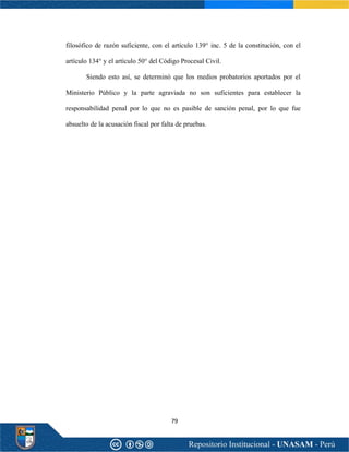 79
filosófico de razón suficiente, con el artículo 139° inc. 5 de la constitución, con el
artículo 134° y el artículo 50° del Código Procesal Civil.
Siendo esto así, se determinó que los medios probatorios aportados por el
Ministerio Público y la parte agraviada no son suficientes para establecer la
responsabilidad penal por lo que no es pasible de sanción penal, por lo que fue
absuelto de la acusación fiscal por falta de pruebas.
 