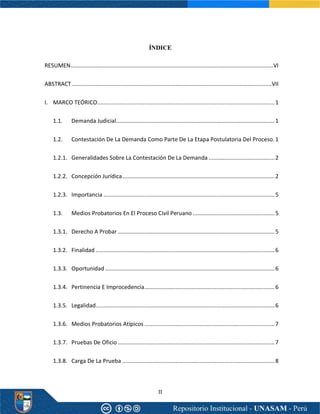 II
ÍNDICE
RESUMEN.................................................................................................................................VI
ABSTRACT ...............................................................................................................................VII
I. MARCO TEÓRICO.................................................................................................................1
1.1. Demanda Judicial.....................................................................................................1
1.2. Contestación De La Demanda Como Parte De La Etapa Postulatoria Del Proceso.1
1.2.1. Generalidades Sobre La Contestación De La Demanda ..........................................2
1.2.2. Concepción Jurídica.................................................................................................2
1.2.3. Importancia .............................................................................................................5
1.3. Medios Probatorios En El Proceso Civil Peruano ....................................................5
1.3.1. Derecho A Probar ....................................................................................................5
1.3.2. Finalidad ..................................................................................................................6
1.3.3. Oportunidad ............................................................................................................6
1.3.4. Pertinencia E Improcedencia...................................................................................6
1.3.5. Legalidad..................................................................................................................6
1.3.6. Medios Probatorios Atípicos ...................................................................................7
1.3.7. Pruebas De Oficio....................................................................................................7
1.3.8. Carga De La Prueba .................................................................................................8
 
