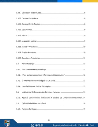 III
1.3.9. Valoración De La Prueba .........................................................................................8
1.3.10. Declaración De Parte...............................................................................................8
1.3.11. Declaración De Testigos ..........................................................................................8
1.3.12. Documentos ............................................................................................................9
1.3.13. Pericia......................................................................................................................9
1.3.14. Inspección Judicial...................................................................................................9
1.3.15. Indicio Y Presunción ..............................................................................................10
1.3.16. Prueba Anticipada .................................................................................................10
1.3.17. Cuestiones Probatorias .........................................................................................11
1.4. Perito Psicólogo.....................................................................................................11
1.4.1. Funciones Del Perito Psicólogo .............................................................................11
1.4.2. ¿Para qué es necesario un informe pericialpsicológico? ......................................12
1.4.3. El Informe Pericial Psicológico En Un Juicio ..........................................................13
1.4.4. Usos Del Informe Pericial Psicológico ...................................................................13
1.5. La Violencia De Genero A Los Derechos Humanos ...............................................14
1.5.1. Algunas Consecuencias Individuales Y Sociales De LaViolencia Intrafamiliar...14
1.6. Definición Del Maltrato Infantil.............................................................................18
1.6.1. Factores De Riesgo ................................................................................................19
 