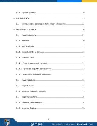IV
1.6.2. Tipos De Maltrato..................................................................................................19
II. JURISPRUDENCIA...............................................................................................................23
2.1. Contravención a los derechos de los niños y adolescentes ..................................23
III. ANÁLISIS DEL EXPEDIENTE ................................................................................................29
3.1. Etapa Postulatoria .................................................................................................29
3.1.1. Demanda ...............................................................................................................29
3.1.2. Auto Admisorio......................................................................................................31
3.1.3. Contestación De La Demanda ...............................................................................31
3.1.4. Audiencia Única.....................................................................................................31
3.1.4.1. Etapa de saneamiento procesal..........................................................................31
3.1.4.2. Fijación de los puntos controvertidos.................................................................32
3.1.4.3. Admisión de los medios probatorios:.................................................................32
3.2. Etapa Probatoria....................................................................................................33
3.3. Etapa Decisoria......................................................................................................33
3.3.1. Sentencia De Primera Instancia.............................................................................33
3.4. Etapa Impugnatoria...............................................................................................35
3.4.1. Apelación De La Sentencia ....................................................................................35
3.4.2. Sentencia De Vista.................................................................................................35
 