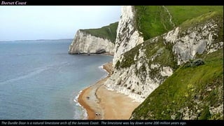Dorset Coast
The Durdle Door is a natural limestone arch of the Jurassic Coast. The limestone was lay down some 200 million years ago.
 
