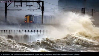 Dawlish. Devon
In December 2019, the coastal town Dawlish Devon, was by a storm, which destroyed the coastal railway.
 