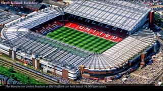 Castle Howard. Yorkshire
The Manchester United Stadium at Old Trafford can hold about 74,000 spectators.
 
