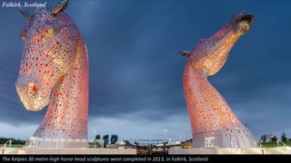 Falkirk. Scotland
The Kelpies 30 metre-high horse-head sculptures were completed in 2013, in Falkirk, Scotland.
 
