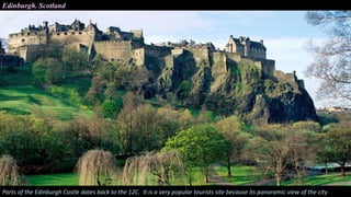Edinburgh. Scotland
Parts of the Edinburgh Castle dates back to the 12C. It is a very popular tourists site because its panoramic view of the city
 
