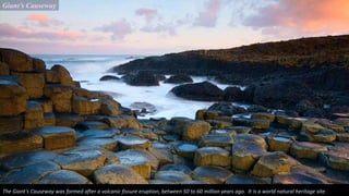 Giant’s Causeway
The Giant’s Causeway was formed after a volcanic fissure eruption, between 50 to 60 million years ago. It is a world natural heritage site.
 