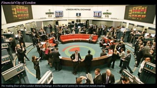 Financial City of London
The trading floor of the London Metal Exchange. It is the world centre for industrial metals trading.
 