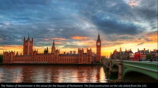 The Palace of Westminster is the venue for the Houses of Parliament. The first construction on the site dated from the 11C.
 