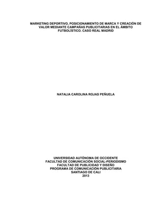 1 
MARKETING DEPORTIVO, POSICIONAMIENTO DE MARCA Y CREACIÓN DE VALOR MEDIANTE CAMPAÑAS PUBLICITARIAS EN EL ÁMBITO FUTBOLÍSTICO. CASO REAL MADRID 
NATALIA CAROLINA ROJAS PEÑUELA 
UNIVERSIDAD AUTÓNOMA DE OCCIDENTE 
FACULTAD DE COMUNICACIÓN SOCIAL-PERIODISMO 
FACULTAD DE PUBLICIDAD Y DISEÑO 
PROGRAMA DE COMUNICACIÓN PUBLICITARIA 
SANTIAGO DE CALI 
2013 
 