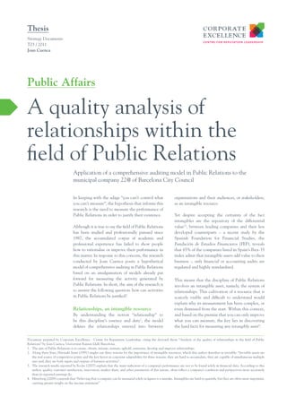 Thesis
Strategy Documents
T03 / 2011
Joan Cuenca




Public Affairs

A quality analysis of
relationships within the
field of Public Relations
                                  Application of a comprehensive auditing model in Public Relations to the
                                  municipal company 22@ of Barcelona City Council


                                  In keeping with the adage “you can’t control what                          organisations and their audiences, or stakeholders,
                                  you can’t measure”, the hypothesis that informs this                       as an intangible resource.
                                  research is the need to measure the performance of
                                  Public Relations in order to justify their existence.                      Yet despite accepting the certainty of the fact
                                                                                                             intangibles are the repository of the differential
                                  Although it is true to say the field of Public Relations                   value23, between leading companies and their less
                                  has been studied and professionally pursued since                          developed counterparts – a recent study by the
                                  1987, the accumulated corpus of academic and                               Spanish Foundation for Financial Studies, the
                                  professional experience has failed to show people                          Fundación de Estudios Financieros (FEF), reveals
                                  how to rationalise or improve their performance in                         that 65% of the companies listed in Spain’s Ibex-35
                                  this matter. In response to this concern, the research                     index admit that intangible assets add value to their
                                  conducted by Joan Cuenca posits a hypothetical                             business -, only financial or accounting audits are
                                  model of comprehensive auditing in Public Relations                        regulated and highly standardised.
                                  based on an amalgamation of models already put
                                  forward for measuring the activity generated by                            This means that the discipline of Public Relations
                                  Public Relations. In short, the aim of the research is                     involves an intangible asset, namely, the system of
                                  to answer the following question: how can activities                       relationships. This cultivation of a resource that is
                                  in Public Relations be justified?                                          scarcely visible and difficult to understand would
                                                                                                             explain why its measurement has been complex, or
                                  Relationships, an intangible resource                                      even dismissed from the start. Within this context,
                                  By understanding the notion “relationship” to                              and based on the premise that you can only improve
                                  be this discipline’s essence and duty1, the model                          what you can measure, the key lies in discovering
                                  defines the relationships entered into between                             the hard facts for measuring any intangible asset4.


Document prepared by Corporate Excellence - Centre for Reputation Leadership, citing the doctoral thesis “Analysis of the quality of relationships in the field of Public
Relations” by Joan Cuenca, Universitat Ramon Llull, Barcelona.
1. The aim of Public Relations is to create, obtain, initiate, nurture, uphold, entertain, develop and improve relationships.
2. Along these lines, Hiroyuki Itami (1991) singles out three reasons for the importance of intangible resources, which this author describes as invisible: “Invisible assets are
   the real source of competitive power and the key factor in corporate adaptability for three reasons: they are hard to accumulate, they are capable of simultaneous multiple
   uses and, they are both inputs and outputs of business activities”.
3. The research results reported by Eccles (2007) explain that the main indicators of a company’s performance are not to be found solely in financial data. According to this
   author, quality, customer satisfaction, innovation, market share, and other parameters of this nature, often reflect a company’s condition and perspectives more accurately
   than its reported earnings do.
4. Mintzberg (2008) contends that “believing that a company can be measured solely in figures is a mistake. Intangibles are hard to quantify, but they are often more important,
   carrying greater weight on the income statement”
 