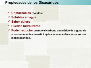 Propiedades de los Disacáridos
 Cristalizables (Sólidos)
 Solubles en agua
 Sabor dulces
 Pueden hidrolizarse
 Poder reductor cuando el carbono anomérico de alguno de
sus componentes no está implicado en el enlace entre los dos
monosacáridos.
 