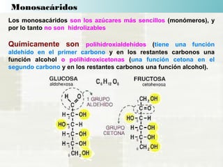 Monosacáridos
Los monosacáridos son los azúcares más sencillos (monómeros), y
por lo tanto no son hidrolizables
Químicamente son polihidroxialdehídos (tiene una función
aldehído en el primer carbono y en los restantes carbonos una
función alcohol o polihidroxicetonas (una función cetona en el
segundo carbono y en los restantes carbonos una función alcohol).
 