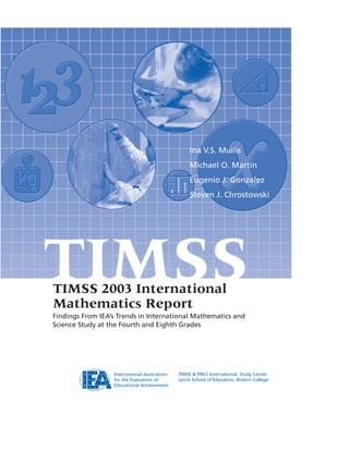 Ina V.S. Mullis
Michael O. Martin
Eugenio J. Gonzalez
Steven J. Chrostowski
International Association
for the Evaluation of
Educational Achievement
TIMSS & PIRLS International Study Center
Lynch School of Education, Boston College
TIMSSTIMSS 2003 International
Mathematics Report
Findings From IEA’s Trends in International Mathematics and
Science Study at the Fourth and Eighth Grades
 