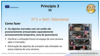 Como fazer
3 - Os objectos marcados com um cartão são
provisoriamente armazenados separadamente
(armazenamento temporário, zona de quarentena)
 Clarificar a utilização futura no espaço de uma semana
após a marcação.
 Eliminação de objectos de armazém não utilizados no
prazo máximo de uma semana.
Princípio 3
5S
1º S  Seiri: Selecionar
 