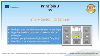  Um lugar para cada item e cada item no seu lugar
 Organizar-se de acordo com a necessidade de
utilização
 Ordenar por prioridades/ação (decidir/arquivo)
 Identificar o local de armazenamento
2º S  Seiton: Organizar
Princípio 3
5S
 