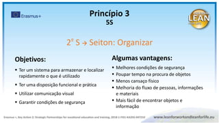 Algumas vantagens:
 Melhores condições de segurança
 Poupar tempo na procura de objetos
 Menos cansaço físico
 Melhoria do fluxo de pessoas, informações
e materiais
 Mais fácil de encontrar objetos e
informação
Objetivos:
 Ter um sistema para armazenar e localizar
rapidamente o que é utilizado
 Ter uma disposição funcional e prática
 Utilizar comunicação visual
 Garantir condições de segurança
Princípio 3
5S
2º S  Seiton: Organizar
 