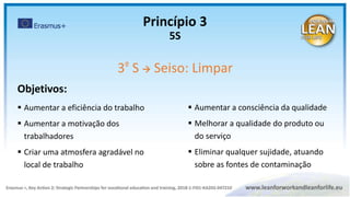 Objetivos:
 Aumentar a eficiência do trabalho
 Aumentar a motivação dos
trabalhadores
 Criar uma atmosfera agradável no
local de trabalho
3º S  Seiso: Limpar
 Aumentar a consciência da qualidade
 Melhorar a qualidade do produto ou
do serviço
 Eliminar qualquer sujidade, atuando
sobre as fontes de contaminação
Princípio 3
5S
 