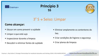 Como alcançar:
 Educar em como prevenir a sujidade
 Limpar o que está sujo
 Inspeccionar durante a limpeza
 Descobrir e eliminar fontes de sujidade
 Eliminar amplamente os contentores do
lixo.
 Criar condições de higiene e segurança
 Criar planos de limpeza
Princípio 3
5S
3º S  Seiso: Limpar
 