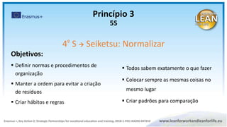 Objetivos:
 Definir normas e procedimentos de
organização
 Manter a ordem para evitar a criação
de resíduos
 Criar hábitos e regras
4º S  Seiketsu: Normalizar
 Todos sabem exatamente o que fazer
 Colocar sempre as mesmas coisas no
mesmo lugar
 Criar padrões para comparação
Princípio 3
5S
 