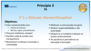 Objetivos:
 Estar comprometido com:
• Cultura da empresa
• Normas, regras, procedimentos
 Procurar melhorias, sempre!
 Partilhar visão & missão com
transparência
 Reconhecer o esforço e encorajar a
criatividade
5º S  Shitsuke: Manter/Disciplinar
 Melhorar a comunicação em geral
 Atribuir responsabilidades e dar
autoridade
 Eduque-se a si próprio e eduque os
outros continuamente
 Ter paciência e persistência na
educação e formação
Princípio 3
5S
 