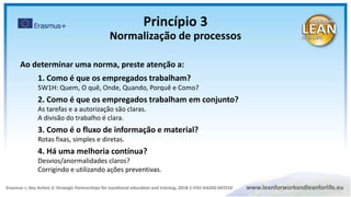 Ao determinar uma norma, preste atenção a:
1. Como é que os empregados trabalham?
5W1H: Quem, O quê, Onde, Quando, Porquê e Como?
2. Como é que os empregados trabalham em conjunto?
As tarefas e a autorização são claras.
A divisão do trabalho é clara.
3. Como é o fluxo de informação e material?
Rotas fixas, simples e diretas.
4. Há uma melhoria contínua?
Desvios/anormalidades claros?
Corrigindo e utilizando ações preventivas.
Princípio 3
Normalização de processos
 