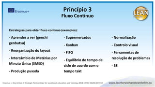 - Aprender a ver (genchi
genbutsu)
- Reorganização do layout
- Intercâmbio de Matérias por
Minuto Único (SMED)
- Produção puxada
- Supermercados
- Kanban
- FIFO
- Equilíbrio do tempo de
ciclo de acordo com o
tempo takt
- Normalização
- Controlo visual
- Ferramentas de
resolução de problemas
- 5S
Estratégias para obter fluxo contínuo (exemplos):
Princípio 3
Fluxo Contínuo
 
