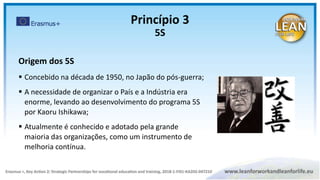 Origem dos 5S
 Concebido na década de 1950, no Japão do pós-guerra;
 A necessidade de organizar o País e a Indústria era
enorme, levando ao desenvolvimento do programa 5S
por Kaoru Ishikawa;
 Atualmente é conhecido e adotado pela grande
maioria das organizações, como um instrumento de
melhoria contínua.
Princípio 3
5S
 