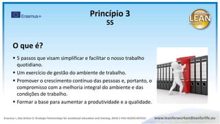 O que é?
 5 passos que visam simplificar e facilitar o nosso trabalho
quotidiano.
 Um exercício de gestão do ambiente de trabalho.
 Promover o crescimento contínuo das pessoas e, portanto, o
compromisso com a melhoria integral do ambiente e das
condições de trabalho.
 Formar a base para aumentar a produtividade e a qualidade.
Princípio 3
5S
 