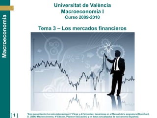 [ 1 ]
Macroeconomía Universitat de València
Macroeconomía I
Curso 2009-2010
Tema 3 – Los mercados financieros
*Esta presentación ha sido elaborada por F.Pérez y A.Fernández, basándose en el Manual de la asignatura (Blanchard,
O. (2006):Macroeconomia, 4ª Edición, Pearson Educación) y en datos actualizados de la economía española.
 