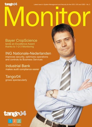 Latest news in System Management and Security for the CEO, CIO and CISO - No. 2




Monitor
Bayer CropScience
lands an Excellence Award
thanks to 1-2-3 Monitoring

ING Nationale-Nederlanden
improves security, optimizes operations
and controls its Business Services

Industrial Bank
makes audit compliance easier


Tango/04
grows spectacularly




       The new trend in
  monitoring strategies
 