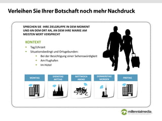 KONTEXT
 Tag/Uhrzeit
 Situationsbedingt und Ortsgebunden:
 Bei der Besichtigung einer Sehenswürdigkeit
 Am Flughafen
 Im Hotel
SPRECHEN SIE IHRE ZIELGRUPPE IN DEM MOMENT
UND AN DEM ORT AN, AN DEM IHRE MARKE AM
MEISTEN WERT VERSPRICHT
DECMONTAG DEC
DIENSTAG
MITTAG
MITTWOCH
ABEND
DONNERSTAG
MORGEN
FREITAG
 