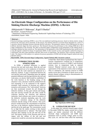 Abhijeetsinh V Makwana Int. Journal of Engineering Research and Applications www.ijera.com 
ISSN : 2248-9622, Vol. 4, Issue 11(Version - 5), November 2014, pp.117-122 
www.ijera.com 1 | P a g e 
An Electrode Shape Configuration on the Performance of Die 
Sinking Electric Discharge Machine (EDM): A Review 
Abhijeetsinh V Makwana1, Kapil S Banker2 
PG Scholar1, Assistant Professor2 
1,2Department of Mechanical Engineering, Shankersinh Vaghela Bapu Institute of Technology, GTU 
Ahmedabad, Gujarat - India 
Abstract— 
Electrical discharge machining (EDM) is one of the non-traditional machining processes, based on thermo electric energy 
between the work piece and an electrode. In this process, the material removal is occurred electro thermally by a series of 
successive discrete discharges between electrode and the work piece. The parametric analysis of the EDM process by using 
different electrode shapes has been carried out. This Research discusses the performance of die sinking EDM due to the 
shape configuration of the electrode. The effect of electrode shapes configuration on the performance of die sinking electric 
discharge machine has been carried out. The optimization of the parameters of the EDM machining has been carried out by 
using the taguchi‟s method for design of experiments (DOE). In this research we have used taguchi‟s method for design of 
experiments with three input parameters and their three levels of experiments. The dielectric used is kerosene diluted with 
water. The objective of the analysis is to optimize the process parameters of EDM with the help of taguchi method and using 
Minitab software. 
Keywords: EDM, Electrode Shape Configuration, Taguchi Method, DOE, Parameter analysis. 
I. INTRODUCTION TO DIE-SINKING 
EDM 
In EDM, a potential difference is applied 
between the tool and work piece. Both the tool and 
the work material are to be conductors of electricity. 
The tool and the work material are immersed in a 
dielectric medium. A gap is maintained between the 
tool and the work piece. Depending upon the applied 
potential difference and the gap between the tool and 
work piece, an electric field would be established. If 
the work function or the bonding energy of the 
electrons is less, electrons would be emitted from the 
tool (assuming it to be connected to the negative 
terminal). Such emission of electrons are called or 
termed as cold emission. The “cold emitted” electrons 
are then accelerated towards the job through the 
dielectric medium. As they gain velocity and energy, 
and start moving towards the job, there would be 
collisions between the electrons and dielectric 
molecules. Such collision may result in ionization of 
the dielectric molecule depending upon the work 
function or ionization energy of the dielectric 
molecule and the energy of the electron. This cyclic 
process would increase the concentration of electrons 
and ions in the dielectric medium between the tool 
and the job at the spark gap. The concentration would 
be so high that the matter existing in that channel 
could be characterized as “plasma”. The high speed 
electrons then impinge on the job and ions on the 
tool. The kinetic energy of the electrons and ions on 
impact with the surface of the job and tool 
respectively would be converted into thermal energy 
or heat flux. Such intense localized heat flux leads to 
extreme instantaneous confined rise in temperature 
which would be in excess of 10,000 C such localized 
extreme rises in temperature leads to material 
removal. Material removal occurs due to instant 
vaporization of the material as well as due to melting. 
Thus to summarize, the material removal in EDM 
mainly occurs due to formation of shock waves as the 
plasma channel collapse owing to discontinuation of 
applied potential difference 
Fig.1 Sparkonix EDM Setup 
II. LITERATURE REVIEW 
In this paper few selected research paper related 
to Die-sinker EDM.The studies carried out in these 
papers are mainly concerned with the different 
electrode shape configuration and EDM input 
parameters such as current, voltage, pulse on time, 
duty cycle, etc. and how these affect the machining 
RESEARCH ARTICLE OPEN ACCESS 
 
