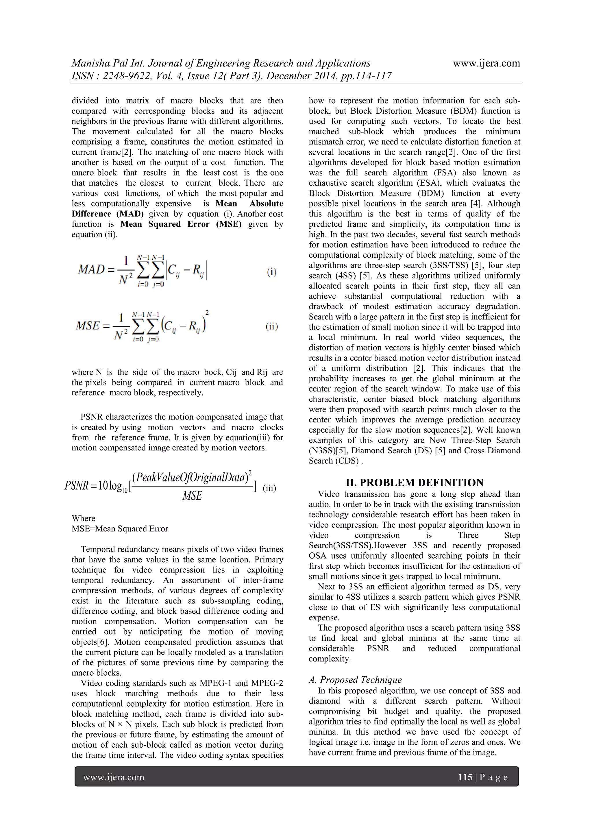 Manisha Pal Int. Journal of Engineering Research and Applications www.ijera.com
ISSN : 2248-9622, Vol. 4, Issue 12( Part 3), December 2014, pp.114-117
www.ijera.com 115 | P a g e
divided into matrix of macro blocks that are then
compared with corresponding blocks and its adjacent
neighbors in the previous frame with different algorithms.
The movement calculated for all the macro blocks
comprising a frame, constitutes the motion estimated in
current frame[2]. The matching of one macro block with
another is based on the output of a cost function. The
macro block that results in the least cost is the one
that matches the closest to current block. There are
various cost functions, of which the most popular and
less computationally expensive is Mean Absolute
Difference (MAD) given by equation (i). Another cost
function is Mean Squared Error (MSE) given by
equation (ii).
where N is the side of the macro bock, Cij and Rij are
the pixels being compared in current macro block and
reference macro block, respectively.
PSNR characterizes the motion compensated image that
is created by using motion vectors and macro clocks
from the reference frame. It is given by equation(iii) for
motion compensated image created by motion vectors.
2
10
( )
10log [ ]
PeakValueOfOriginalData
PSNR
MSE
 (iii)
Where
MSE=Mean Squared Error
Temporal redundancy means pixels of two video frames
that have the same values in the same location. Primary
technique for video compression lies in exploiting
temporal redundancy. An assortment of inter-frame
compression methods, of various degrees of complexity
exist in the literature such as sub-sampling coding,
difference coding, and block based difference coding and
motion compensation. Motion compensation can be
carried out by anticipating the motion of moving
objects[6]. Motion compensated prediction assumes that
the current picture can be locally modeled as a translation
of the pictures of some previous time by comparing the
macro blocks.
Video coding standards such as MPEG-1 and MPEG-2
uses block matching methods due to their less
computational complexity for motion estimation. Here in
block matching method, each frame is divided into sub-
blocks of N × N pixels. Each sub block is predicted from
the previous or future frame, by estimating the amount of
motion of each sub-block called as motion vector during
the frame time interval. The video coding syntax specifies
how to represent the motion information for each sub-
block, but Block Distortion Measure (BDM) function is
used for computing such vectors. To locate the best
matched sub-block which produces the minimum
mismatch error, we need to calculate distortion function at
several locations in the search range[2]. One of the first
algorithms developed for block based motion estimation
was the full search algorithm (FSA) also known as
exhaustive search algorithm (ESA), which evaluates the
Block Distortion Measure (BDM) function at every
possible pixel locations in the search area [4]. Although
this algorithm is the best in terms of quality of the
predicted frame and simplicity, its computation time is
high. In the past two decades, several fast search methods
for motion estimation have been introduced to reduce the
computational complexity of block matching, some of the
algorithms are three-step search (3SS/TSS) [5], four step
search (4SS) [5]. As these algorithms utilized uniformly
allocated search points in their first step, they all can
achieve substantial computational reduction with a
drawback of modest estimation accuracy degradation.
Search with a large pattern in the first step is inefficient for
the estimation of small motion since it will be trapped into
a local minimum. In real world video sequences, the
distortion of motion vectors is highly center biased which
results in a center biased motion vector distribution instead
of a uniform distribution [2]. This indicates that the
probability increases to get the global minimum at the
center region of the search window. To make use of this
characteristic, center biased block matching algorithms
were then proposed with search points much closer to the
center which improves the average prediction accuracy
especially for the slow motion sequences[2]. Well known
examples of this category are New Three-Step Search
(N3SS)[5], Diamond Search (DS) [5] and Cross Diamond
Search (CDS) .
II. PROBLEM DEFINITION
Video transmission has gone a long step ahead than
audio. In order to be in track with the existing transmission
technology considerable research effort has been taken in
video compression. The most popular algorithm known in
video compression is Three Step
Search(3SS/TSS).However 3SS and recently proposed
OSA uses uniformly allocated searching points in their
first step which becomes insufficient for the estimation of
small motions since it gets trapped to local minimum.
Next to 3SS an efficient algorithm termed as DS, very
similar to 4SS utilizes a search pattern which gives PSNR
close to that of ES with significantly less computational
expense.
The proposed algorithm uses a search pattern using 3SS
to find local and global minima at the same time at
considerable PSNR and reduced computational
complexity.
A. Proposed Technique
In this proposed algorithm, we use concept of 3SS and
diamond with a different search pattern. Without
compromising bit budget and quality, the proposed
algorithm tries to find optimally the local as well as global
minima. In this method we have used the concept of
logical image i.e. image in the form of zeros and ones. We
have current frame and previous frame of the image.
 
