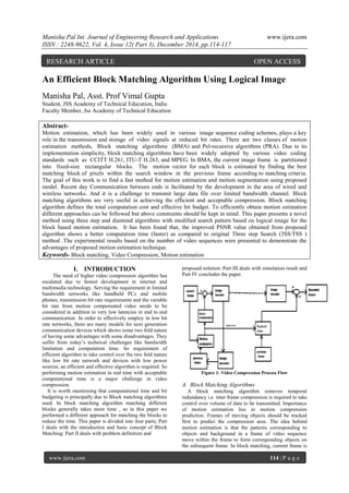 Manisha Pal Int. Journal of Engineering Research and Applications www.ijera.com
ISSN : 2248-9622, Vol. 4, Issue 12( Part 3), December 2014, pp.114-117
www.ijera.com 114 | P a g e
An Efficient Block Matching Algorithm Using Logical Image
Manisha Pal, Asst. Prof Vimal Gupta
Student, JSS Academy of Technical Education, India
Faculty Member, Jss Academy of Technical Education
Abstract-
Motion estimation, which has been widely used in various image sequence coding schemes, plays a key
role in the transmission and storage of video signals at reduced bit rates. There are two classes of motion
estimation methods, Block matching algorithms (BMA) and Pel-recursive algorithms (PRA). Due to its
implementation simplicity, block matching algorithms have been widely adopted by various video coding
standards such as CCITT H.261, ITU-T H.263, and MPEG. In BMA, the current image frame is partitioned
into fixed-size rectangular blocks. The motion vector for each block is estimated by finding the best
matching block of pixels within the search window in the previous frame according to matching criteria.
The goal of this work is to find a fast method for motion estimation and motion segmentation using proposed
model. Recent day Communication between ends is facilitated by the development in the area of wired and
wireless networks. And it is a challenge to transmit large data file over limited bandwidth channel. Block
matching algorithms are very useful in achieving the efficient and acceptable compression. Block matching
algorithm defines the total computation cost and effective bit budget. To efficiently obtain motion estimation
different approaches can be followed but above constraints should be kept in mind. This paper presents a novel
method using three step and diamond algorithms with modified search pattern based on logical image for the
block based motion estimation. It has been found that, the improved PSNR value obtained from proposed
algorithm shows a better computation time (faster) as compared to original Three step Search (3SS/TSS )
method .The experimental results based on the number of video sequences were presented to demonstrate the
advantages of proposed motion estimation technique.
Keywords- Block matching, Video Compression, Motion estimation
I. INTRODUCTION
The need of higher video compression algorithm has
escalated due to fastest development in internet and
multimedia technology. Serving the requirement in limited
bandwidth networks like handheld PCs and mobile
phones, transmission bit rate requirements and the variable
bit rate from motion compensated video needs to be
considered in addition to very low latencies in end to end
communication. In order to effectively employ in low bit
rate networks, there are many models for next generation
communication devices which shows some two fold nature
of having some advantages with some disadvantages. They
suffer from today’s technical challenges like bandwidth
limitation and computation time. So requirement of
efficient algorithm to take control over the two fold nature
like low bit rate network and devices with low power
sources, an efficient and effective algorithm is required. So
performing motion estimation in real time with acceptable
computational time is a major challenge in video
compression.
It is worth mentioning that computational time and bit
budgeting is principally due to Block matching algorithms
used. In block matching algorithm matching different
blocks generally takes more time , so in this paper we
performed a different approach for matching the blocks to
reduce the time. This paper is divided into four parts; Part
I deals with the introduction and basic concept of Block
Matching: Part II deals with problem definition and
proposed solution: Part III deals with simulation result and
Part IV concludes the paper.
Figure 1: Video Compression Process Flow
A. Block Matching Algorithms
A block matching algorithm removes temporal
redundancy i.e. inter frame compression is required to take
control over volume of data to be transmitted. Importance
of motion estimation lies in motion compression
prediction. Frames of moving objects should be tracked
first to predict the compression area. The idea behind
motion estimation is that the patterns corresponding to
objects and background in a frame of video sequence
move within the frame to form corresponding objects on
the subsequent frame. In block matching, current frame is
RESEARCH ARTICLE OPEN ACCESS
 
