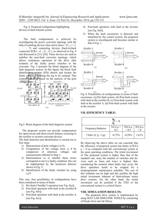 R Manohar Anaparthi Int. Journal of Engineering Research and Applications www.ijera.com
ISSN : 2248-9622, Vol. 4, Issue 12( Part 4), December 2014, pp.124-131
www.ijera.com 127 | P a g e
Fig. 4. Proposed configuration highlighting
devices of fault tolerant system
The fault compensation is achieved by
reconfiguring the power converter topology with the
help of isolating devices (fast active fuses—Fj , j = 1,
. . . , 7) and connecting devices (back-to-back
connected SCRs—t1 , t2 , t3 ), as observed in Fig. 4
and discussed in [21]–[24]. These devices are used to
redefine the post-fault converter topology, which
allows continuous operation of the drive after
isolation of the faulty power switches in the
converter. Fig. 5 presents the block diagram of the
fault diagnosis system. In this figure, the block fault
identification system (FIS) detects and locates the
faulty switches, defining the leg to be isolated. This
control system is based on the analysis of the pole
voltage error.
Fig.5. Block diagram of the fault diagnosis system
The proposed system can provide compensation
for open-circuit and short-circuit failures occurring in
the rectifier or inverter converter devices
The fault detection and identification is carried out in
four steps:
1) Measurement of pole voltages (vj 0);
2) Computation of the voltage error εj 0 by
comparison of reference voltages and
measurements affected in Step 1,
3) Determination as to whether these errors
correspond or not to a faulty condition; this can
be implemented by the hysteresis detector
shown in Fig. 5,
4) Identification of the faulty switches by using
ε₃j 0
This way, four possibilities of configurations have
been considered in terms of faults:
1) Pre-fault (―healthy‖) operation [see Fig. 6(a)];
2) Post-fault operation with fault at the rectifier B
[see Fig. 6(b)];
3) Post-fault operation with fault at the rectifier A
[see Fig. 6(c)];
4) Post-fault operation with fault at the inverter
[see Fig. 6(d)].
5) When the fault occurrence is detected and
identified by the control system, the proposed
system is reconfigured and becomes similar to
that in Fig. 1.
Fig. 6. Possibilities of configurations in terms of fault
occurrence. (a) Pre-fault system. (b) Post-fault system
with fault at the rectifier B. (c) Post-fault system with
fault at the rectifier A. (d) Post-fault system with fault
at the inverter.
VII. EFFICIENCY TABLE:
By observing the above table we can conclude that
the efficiency of proposed system has better at D-Ca
μ = 0 as compared with the conventional system at
the same operating conditions. The initial investment
of The proposed system is higher than that of the
standard one, since the number of switches and de-
vices such as fuses and triacs is highest. But,
considering the scenario when faults may occur, the
drive operation needs to be stopped for a
nonprogrammer maintenance schedule. The cost of
this schedule can be high and this justifies the high
initial investment inherent of fault-tolerant motor
drive systems. On the other hand, the initial
investment can be justified if the THD of the
conventional system is a critical factor.
VIII. SIMULATION RESULTS:
The proposed drive system is implemented by
using MAT LAB SIMULINK TOOLS by connecting
of blocks from mat lab library
𝛈 𝒑
𝛈 𝒄
− 𝟏
Frequency/Inductor
S-Ca μ =
0.5
D-Ca μ
= 0.5
D-Ca μ
= 0
5 kHz/ (L’g = Lg) -0.75% -0.29% 1.61%
 