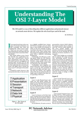 Tutorial:Overview




                 Understanding The
                 OSI 7-Layer Model
            The OSI model is a way of describing how different applications and protocols interact
                 on network-aware devices. We explain the role of each layer and of the stack.

                                                                                                                       By Neil Briscoe




     I    f you spend much time in the com-
          pany of network technicians you
          will eventually hear them say
     something like “That’s Layer 2 only”
                                                 on a slightly modified layer system.
                                                 TCP/IP, for example, uses a 6- rather
                                                 than a 7-layer model. Nevertheless, in
                                                 order to ease the exchange of ideas,
                                                                                             governed by a device’s MAC address,
                                                                                             the six-byte number that is unique to
                                                                                             each NIC. Devices which depend on
                                                                                             this level include bridges and
     or “That’s our new Layer 4 switch”.         even those who only ever use TCP/IP         switches, which learn which segment’s
     The technicians are referring to the OSI    will refer to the 7-layer model when        devices are on by learning the MAC
     (Open System Interconnection) Refer-        discussing networking principles with       addresses of devices attached to vari-
     ence Model.                                 peers from a different networking           ous ports.
         This model defines seven Layers         background.                                    This is how bridges are eventually
     that describe how applications run-            Confusingly, the OSI was a work-         able to segment off a large network,
     ning upon network-aware devices             ing group within the ISO (Interna-          only forwarding packets between
     may communicate with each other.            tional Standards Organisation) and,         ports if two devices on separate seg-
     The model is generic and applies to all     therefore, many people refer to the         ments need to communicate. Switches
     network types, not just TCP/IP, and         model as the ISO 7-layer model. They        quickly learn a topology map of the
     all media types, not just Ethernet. It is   are referring to the same thing.            network, and can thus switch packets
     for this reason that any network tech-         Traditionally, layer diagrams are        between communicating devices very
     nician will glibly throw around the         drawn with Layer 1 at the bottom and        quickly. It is for this reason that mi-
     term “Layer 4” and expect to be under-      Layer 7 at the top. The remainder of        grating a device between different
     stood.                                      this article describes each layer, start-   switch ports can cause the device to
         It should be noted, however, that       ing from the bottom, and explains           lose network connectivity for a while,
     most protocols in day-to-day use work       some of the devices and protocols you       until the switch, or bridge, re-ARPs
                                                 might expect to find in your data cen-      (see box on ARP).
                                                 tre operating at this layer.
                                                                                             Layer 3
                                                 Layer 1
                                                                                                 Layer 3 is the Network Layer, pro-
                                                     Layer 1 is the Physical Layer and,      viding a means for communicating
                                                 under the OSI Model, defines the            open systems to establish, maintain
                                                 physical and electrical characteristics     and terminate network connections.
                                                 of the network. The NIC cards in your       The IP protocol lives at this layer, and
                                                 PC and the interfaces on your routers       so do some routing protocols. All the
                                                 all run at this level since, eventually,    routers in your network are operating
                                                 they have to pass strings of ones and       at this layer.
                                                 zeros down the wire.
                                                                                             Layer 4
                                                 Layer 2
                                                                                                Layer 4 is the Transport Layer, and
                                                    Layer 2 is known as the Data Link        is where TCP lives. The standard says
                                                 Layer. It defines the access strategy for   that “The Transport Layer relieves the
                                                 sharing the physical medium, includ-        Session Layer [see Layer 5] of the bur-
                                                 ing data link and media access issues.      den of ensuring data reliability and
                                                 Protocols such as PPP, SLIP and HDLC        integrity”. It is for this reason that peo-
            Figure 1 - The 7 layers of           live here.                                  ple are becoming very excited about
                 the OSI model.                     On an Ethernet, of course, access is     the new Layer 4 switching technology.



Issue 120 (July 2000) Page 13                    PC Network Advisor                                                            File: T04124.1
                                                       www.itp-journals.com
 