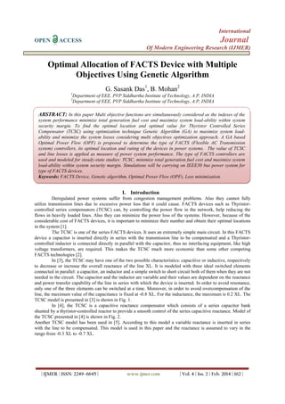 International
OPEN ACCESS Journal
Of Modern Engineering Research (IJMER)
| IJMER | ISSN: 2249–6645 | www.ijmer.com | Vol. 4 | Iss. 2 | Feb. 2014 | 162 |
Optimal Allocation of FACTS Device with Multiple
Objectives Using Genetic Algorithm
G. Sasank Das1
, B. Mohan2
1
Department of EEE, PVP Siddhartha Institute of Technology, A.P, INDIA
2
Department of EEE, PVP Siddhartha Institute of Technology, A.P, INDIA
I. Introduction
Deregulated power systems suffer from congestion management problems. Also they cannot fully
utilize transmission lines due to excessive power loss that it could cause. FACTS devices such as Thyristor-
controlled series compensators (TCSC) can, by controlling the power flow in the network, help reducing the
flows in heavily loaded lines. Also they can minimize the power loss of the systems. However, because of the
considerable cost of FACTS devices, it is important to minimize their number and obtain their optimal locations
in the system [1].
The TCSC is one of the series FACTS devices. It uses an extremely simple main circuit. In this FACTS
device a capacitor is inserted directly in series with the transmission line to be compensated and a Thyristor-
controlled inductor is connected directly in parallel with the capacitor, thus no interfacing equipment, like high
voltage transformers, are required. This makes the TCSC much more economic than some other competing
FACTS technologies [2].
In [3], the TCSC may have one of the two possible characteristics: capacitive or inductive, respectively
to decrease or increase the overall reactance of the line XL. It is modeled with three ideal switched elements
connected in parallel: a capacitor, an inductor and a simple switch to short circuit both of them when they are not
needed in the circuit. The capacitor and the inductor are variable and their values are dependent on the reactance
and power transfer capability of the line in series with which the device is inserted. In order to avoid resonance,
only one of the three elements can be switched at a time. Moreover, in order to avoid overcompensation of the
line, the maximum value of the capacitance is fixed at -0.8 XL. For the inductance, the maximum is 0.2 XL. The
TCSC model is presented in [3] is shown in Fig. 1.
In [4], the TCSC is a capacitive reactance compensator which consists of a series capacitor bank
shunted by a thyristor-controlled reactor to provide a smooth control of the series capacitive reactance. Model of
the TCSC presented in [4] is shown in Fig. 2.
Another TCSC model has been used in [5]. According to this model a variable reactance is inserted in series
with the line to be compensated. This model is used in this paper and the reactance is assumed to vary in the
range from -0.3 XL to -0.7 XL.
ABSTRACT: In this paper Multi objective functions are simultaneously considered as the indexes of the
system performance minimize total generation fuel cost and maximize system load-ability within system
security margin. To find the optimal location and optimal value for Thyristor Controlled Series
Compensator (TCSC) using optimization technique Genetic Algorithm (GA) to maximize system load-
ability and minimize the system losses considering multi objectives optimization approach. A GA based
Optimal Power Flow (OPF) is proposed to determine the type of FACTS (Flexible AC Transmission
system) controllers, its optimal location and rating of the devices in power systems. The value of TCSC
and line losses is applied as measure of power system performance. The type of FACTS controllers are
used and modeled for steady-state studies: TCSC, minimize total generation fuel cost and maximize system
load-ability within system security margin. Simulations will be carrying on IEEE30 bus power system for
type of FACTS devices.
Keywords: FACTS Device, Genetic algorithm, Optimal Power Flow (OPF), Loss minimization.
 