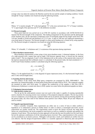 Taguchi Analysis of Erosion Wear Maize Husk Based Polymer Composite
| IJMER | ISSN: 2249–6645 | www.ijmer.com | Vol. 4 | Iss. 3 | Mar. 2014 | 132 |
average value was taken for analysis the Machine used for the test and the sample in loading condition. Tensile
strength & Young‟s modulus were found out using the following formula.
P
A
 
(3)
and L
E


 (4)
Where, “σ” is tensile strength, “P” is the load applied, “A” is the cross sectional area, “E” is Young‟s modulus,
“L” is span length of the specimen and “δ” is the deflection recorded.
2.2 Flexural strength.
Three point bend test was carried out in an UTM 201 machine in accordance with ASTM D2344-84 to
measure the flexural strength of the composites. The loading arrangement for the specimen and the photograph
of the machine used .All the specimens (composites) were of rectangular shape having length varied from 100-
110 mm, breadth of 50-60 mm and thickness of 2.5-3.5 mm. A span of 100 mm was employed maintaining a
cross head speed of 5mm/min. The flexural strength in a three point bending test is found out by using equation
(3). The flexural strength of composites was found out using the following equation:
2
3
2
PL
FS
bt
 (5)
Where, „b‟ is breadth, „t‟ is thickness and „y‟ is extension of the specimen during experiment.
3. Micro-hardness measurement
Micro-hardness measurement is done using a Leitz micro-hardness tester. A diamond indenter, in the form
of a right pyramid with a square base and an angle 1360 between opposite faces, is forced into the material
under a load F. The two diagonals X and Y of the indentation left on the surface of the material after removal of
the load are measured and their arithmetic mean L is calculated. In the present study, the load considered is F =
0.245 N and Vickers hardness number is calculated using the following equation.
2
0.1889
2
v
F
H
L
X Y
and L



(6)
Where, F is the applied load (N), L is the diagonal of square impression (mm), X is the horizontal length (mm)
and Y is the vertical length (mm).
4. Scanning electron microscopy
The surfaces of the maize husk filled epoxy composites are examined by JEOL JSM-6480LV . The
specimens are cleaned thoroughly, air dried before being observed under SEM at 20 kV. The composite samples
are mounted on stubs with silver paste. To enhance the conductivity of the samples, a thin film (100 Å
thicknesses) of platinum is coated onto them in JEOL sputter ion coater before the photomicrographs are taken.
5. Tribological characterization
5.1 Solid particle erosion test
The set up for the solid particle erosion wear test used in this study is capable of creating reproducible
erosive situations for assessing erosion wear resistance of the prepared composite samples. The test rig consists
of an air compressor, an air drying unit, a particle feeder and an air particle mixing and accelerating chamber. In
the present study, dry silica sand of four different mean particle sizes (40μm, 60μm, 80 μm and 100μm) are
used as erodent.
5.2 Taguchi experimental design
From a scientific viewpoint, these experiments are either one or a series of tests to either confirm a
hypothesis or to understand a process in further detail. In order to achieve a meaningful end result, several
experiments are usually carried out. The experimenter needs to know the factors involved, the range these
factors are varied between, the levels assigned to each factor as well as a method to calculate and quantify the
response of each factor. This one-factor-at-a-time approach will provide the most favorable level for each factor
but not the optimum combination of all the interacting factors involved. Thus, experimentation in this scenario
can be considered as an iterative process. Although it will provide a result, such methods are neither time nor
cost effective. But the design-of-experiments (DOE) is a scientific approach to effectively plan and perform
 