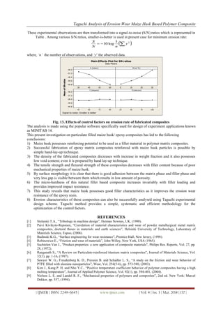 Taguchi Analysis of Erosion Wear Maize Husk Based Polymer Composite
| IJMER | ISSN: 2249–6645 | www.ijmer.com | Vol. 4 | Iss. 3 | Mar. 2014 | 137 |
These experimental observations are then transformed into a signal-to-noise (S/N) ratios which is represented in
Table . Among various S/N ratios, smaller-is-better is used in present case for minimum erosion rate:
  21
log10 y
nN
S
where, ‘n’ the number of observations, and ‘y‟ the observed data.
60504030
-36.0
-37.2
-38.4
-39.6
-40.8
3020100
90756045
-36.0
-37.2
-38.4
-39.6
-40.8
100755025
A (m/sec)
MeanofSNratios
B (wt %)
C (degree) D (microns)
Main Effects Plot for SN ratios
Data Means
Signal-to-noise: Smaller is better
Fig. 13. Effects of control factors on erosion rate of fabricated composites
The analysis is made using the popular software specifically used for design of experiment applications known
as MINITAB 14.
This present investigation on particulate filled maize husk/ epoxy composites has led to the following
conclusions:
1) Maize husk possesses reinforcing potential to be used as a filler material in polymer matrix composites.
2) Successful fabrication of epoxy matrix composites reinforced with maize husk particles is possible by
simple hand-lay-up technique.
3) The density of the fabricated composites decreases with increase in weight fraction and it also possesses
low void content; even it is prepared by hand lay-up technique.
4) The tensile strength and flexural strength of these composites decreases with filler content because of poor
mechanical properties of maize husk.
5) By surface morphology it is clear that there is good adhesion between the matrix phase and filler phase and
very less gap is visible between them which results in low amount of porosity.
6) The micro-hardness of this natural filler based composite increases invariably with filler loading and
provides improved impact resistance.
7) This study reveals that maize husk possesses good filler characteristics as it improves the erosion wear
resistance of the epoxy resin.
8) Erosion characteristics of these composites can also be successfully analysed using Taguchi experimental
design scheme. Taguchi method provides a simple, systematic and efficient methodology for the
optimization of the control factors.
REFERENCES
[1] Stolarski T.A., “Tribology in machine design”, Heiman Newnes, UK. (1990).
[2] Paivi Kivikyto-Reponen, “Correlation of material characteristics and wear of powder metallurgical metal matrix
composites, doctoral theses in materials and earth sciences”, Helsinki University of Technology, Laboratory of
Materials Science, Espoo, (2006).
[3] Budinski K.G., “Surface engineering for wear resistance”, Prentice Hall, New Jersey, (1998).
[4] Robinowicz E., “Friction and wear of materials”, John Willey, New York, USA (1965).
[5] Suchtelen Van J., "Product properties: a new application of composite materials", Philips Res. Reports, Vol. 27, pp.
28, (1972).
[6] Ranganath S., “A Review on Particulate-reinforced titanium matrix composites”, Journal of Materials Science, Vol.
32(1), pp. 1-16, (1997).
[7] Sawyer W. G., Freudenberg K. D., Praveen B. and Schadler L. S., “A study on the friction and wear behavior of
PTFE filled with alumina nanoparticles”, Wear, Vol. 254(5-6), pp. 573-580, (2003).
[8] Kim J., Kang P. H. and Nho Y.C., “Positive temperature coefficient behavior of polymer composites having a high
melting temperature”, Journal of Applied Polymer Science, Vol. 92(1), pp. 394-401, (2004).
[9] Nielsen L. E. and Landel R. F., “Mechanical properties of polymers and composites”, 2nd ed. New York: Marcel
Dekker, pp. 557, (1994).
 