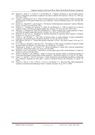 Taguchi Analysis of Erosion Wear Maize Husk Based Polymer Composite
| IJMER | ISSN: 2249–6645 | www.ijmer.com | Vol. 4 | Iss. 3 | Mar. 2014 | 138 |
[10] Bartczak Z., Argon A. S., Cohen R. E. and Weinberg M., “Toughness mechanism in semi-crystalline polymer
blends: II. High-density polyethylene toughened with calcium carbonate filler particles”, Polymer, Vol. 40(9), pp.
2347-2365, (1999).
[11] Young R. J. and Beaumont P. W. R., “Failure of brittle polymers by slow crack growth Part 3 Effect of composition
upon the fracture of silica particle-filled epoxy resin composites”, Journal of Materials Science, Vol. 12(4), pp. 684-
692,(1977).
[12] Kinloch A. J., Maxwell D. L. and Young R. J., “The fracture of hybrid particulate composites”, Journal of Materials
Science, Vol. 20(11), pp. 4169-4184, (1985).
[13] Nakamura Y., Yamaguchi M., Kitayama A., Okubo M. and Matsumoto T., “Effect of particle size on fracture
toughness of epoxy resin filled with angular-shaped silica”, Polymer, Vol. 32(12), pp. 2221-2229, (1991).
[14] Nakamura Y., Yamaguchi M., Okubo M. and Matsumoto T., “Effect of particle size on impact properties of epoxy
resin filled with angular shaped silica particles”, Polymer, Vol. 32(16), pp. 2976-2979, (1991).
[15] Pukanszky B. and Voros G., “Mechanism of interfacial interactions in particulate filled composite”, Composite
Interfaces, Vol. 1(5), pp. 411-427, (1993).
[16] Nicolais L. and Nicodemo L., “The Effect of particles shape on tensile properties of glassy thermoplastic
composites”, International Journal of Polymeric Materials, Vol. 3(3), pp. 229-243, (1974).
[17] Nabi Saheb D. and Jog J. P., “Natural fiber polymer composites: a review”, Adv Polym Technol, Vol.18, pp. 351–
63, (1999).
[18] Li X., Tabil L.G., Panigrahi S. and Crerar W.J., “The influence of fiber content on properties of injection molded
flax fiber-HDPE biocomposites”, Can BiosystEng., Vol. 08(148), pp. 1–10, (2009).
[19] Malkapuram R., Kumar V., and Yuvraj S. N., “Recent development in natural fiber reinforced polypropylene
composites”, J Reinf Plast Compos, Vol. 28, pp. 1169–89, (2008).
[20] Wambua P., Ivens J. and Verpoest I., “Natural fibers: can they replace glass in fiber reinforced plastics”, Compos Sci
Technol, Vol. 63, pp. 1259–64, (2003).
[21] Ahmad I., Baharum A. and Abdullah I., “Effect of extrusion rate and fiber loading on mechanical properties of
Twaron fiber-thermoplastic natural rubber (TPNR) composites”, J Reinf Plast Compos, Vol. 25, pp. 957–65, (2006).
[22] Crespo J. E., Sanchez L., Gracia D. and Lopez J., “Study of mechanical and morphological properties of plasticized
PVC composites containing rice husk fillers”, Journal of Reinforced Plastics and Composites, 27, pp.229- 42,
(2008).
[23] Yang H. S., Kim H. J., Son J., Park H. J., Lee B. J. and Hwang T. S., “Rice husk flour filled polypropylene
composites; mechanical and morphological study”, Composite Structures, 63, pp. 305- 12, (2004).
 