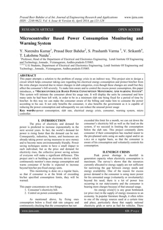 Prasad Beer Bahdur et al Int. Journal of Engineering Research and Applications www.ijera.com
ISSN : 2248-9622, Vol. 4, Issue 4( Version 4), April 2014, pp.121-128
www.ijera.com 121 | P a g e
Microcontroller Based Power Consumption Monitoring and
Warning System
Y. Narendra Kumar1
, Prasad Beer Bahdur2
, S. Prashanth Varma 3
, V. Srikanth4
,
T. Lakshmu Naidu5
.
1
Professor, Head of the Department of Electrical and Electronics Engineering, Lendi Institute Of Engineering
and Technology, Jonnada , Vizianagaram, Andhra pradesh-535005.
2,3,4,5
U.G Students, Department of Electrical and Electronics Engineering, Lendi Institute Of Engineering and
Technology , Jonnada , Vizianagaram, Andhra pradesh-535005.
ABSTRACT
This paper attempts a solution to the problem of energy crisis in an indirect way. This project aim to design a
circuit which helps consumer taking care regarding his electrical energy consumption and protect him/her from
the extra charges incurred due to minor changes in slab categories, even though these changes are small but they
affect the consumer’s bill severely. To make him aware and to control the excess power consumption, this paper
introduces, a “MICROCONTROLLER BASED POWER CONSUMPTION MONITORING AND WARNING SYSTEM”.
This system will intimate the consumer about his usage rate. It will display the units he consumed and how
many units he had been left with, in order to be in a minimum slab rate being fixed for a period of time by
him/her. In this way we can make the consumer aware of the billing and make him to consume the power
according to his use. It not only benefits the consumer, it also benefits the government as it is capable of
reducing the power consumption and subsequently we can reduce the unusual power usage
Key words:-power consumption, slab rate, electrical energy crisis, consumer, warning system, micro
controller.
I. INTRODUCTION
The price of electricity and demand for
power is predicted to increase exponentially in the
next several years. In fact, the world’s demand for
power is rising faster than the demand can be met.
Consequently, industries, homes, and businesses are
already taking power saving measures to save money
and to become more environmentally friendly. Power
saving techniques seems to have a small impact to
each individual, but as the price and demand for
electricity rises, the collective power saving actions
of everyone will make a significant difference. This
project aim’s at building an electronic device which
continuously monitor’s ones energy consumption and
warns consumer if he/she is expected to increase
beyond him/her pre-fixed energy units.
This monitoring is done on a regular basis,
so that if consumer is at the brink of exceeding
his/her specified consumption limits, they will be
warned.
This paper concentrates on two things,
1. Consumer’s electricity bill.
2. Control on power consumption.
As mentioned above, by fixing ones
consumption below a fixed slab rate category and
continuously checking that the consumption has not
exceeded this limit for a month, we can cut down the
consumer’s electricity bill as well as the load on the
system, if we succeed in limiting the consumption
below the slab rate. This project constantly alerts
consumer if their consumption has reached nearer to
the pre-planned units using an audio signal and/or an
s.m.s on a regular basis, so that the consumer is
aware of his consumption and voluntarily controls his
consumption.
II.ENERGY CRISIS
Peak power shortage is shortfall in
generation capacity when electricity consumption is
maximum. The survey’s shows that the resources
currently allocated to energy supply are not sufficient
for narrowing the gap between energy needs and
energy availability. One of the reason for excess
power demand is the consumer is using more power
for his unwanted usage (voluntarily or involuntarily)
beyond his need, there is a lot of power loss
occurring in our state/country and the consumer is
bearing more charges because of that unusual usage.
An energy crisis[1] is any great bottleneck
(or price rise) in the supply of energy resources to an
economy. In popular literature though, it often refers
to one of the energy sources used at a certain time
and place, particularly those that supply national
electricity grids or serve as fuel for vehicles. There
RESEARCH ARTICLE OPEN ACCESS
 