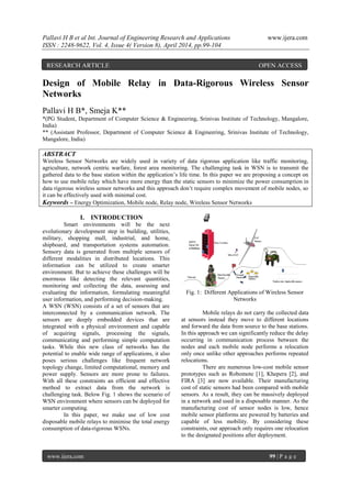 Pallavi H B et al Int. Journal of Engineering Research and Applications www.ijera.com
ISSN : 2248-9622, Vol. 4, Issue 4( Version 8), April 2014, pp.99-104
www.ijera.com 99 | P a g e
Design of Mobile Relay in Data-Rigorous Wireless Sensor
Networks
Pallavi H B*, Smeja K**
*(PG Student, Department of Computer Science & Engineering, Srinivas Institute of Technology, Mangalore,
India)
** (Assistant Professor, Department of Computer Science & Engineering, Srinivas Institute of Technology,
Mangalore, India)
ABSTRACT
Wireless Sensor Networks are widely used in variety of data rigorous application like traffic monitoring,
agriculture, network centric warfare, forest area monitoring. The challenging task in WSN is to transmit the
gathered data to the base station within the application’s life time. In this paper we are proposing a concept on
how to use mobile relay which have more energy than the static sensors to minimize the power consumption in
data rigorous wireless sensor networks and this approach don’t require complex movement of mobile nodes, so
it can be effectively used with minimal cost.
Keywords – Energy Optimization, Mobile node, Relay node, Wireless Sensor Networks
I. INTRODUCTION
Smart environments will be the next
evolutionary development step in building, utilities,
military, shopping mall, industrial, and home,
shipboard, and transportation systems automation.
Sensory data is generated from multiple sensors of
different modalities in distributed locations. This
information can be utilized to create smarter
environment. But to achieve these challenges will be
enormous like detecting the relevant quantities,
monitoring and collecting the data, assessing and
evaluating the information, formulating meaningful
user information, and performing decision-making.
A WSN (WSN) consists of a set of sensors that are
interconnected by a communication network. The
sensors are deeply embedded devices that are
integrated with a physical environment and capable
of acquiring signals, processing the signals,
communicating and performing simple computation
tasks. While this new class of networks has the
potential to enable wide range of applications, it also
poses serious challenges like frequent network
topology change, limited computational, memory and
power supply. Sensors are more prone to failures.
With all these constraints an efficient and effective
method to extract data from the network is
challenging task. Below Fig. 1 shows the scenario of
WSN environment where sensors can be deployed for
smarter computing.
In this paper, we make use of low cost
disposable mobile relays to minimise the total energy
consumption of data-rigorous WSNs.
Fig. 1: Different Applications of Wireless Sensor
Networks
Mobile relays do not carry the collected data
at sensors instead they move to different locations
and forward the data from source to the base stations.
In this approach we can significantly reduce the delay
occurring in communication process between the
nodes and each mobile node performs a relocation
only once unlike other approaches performs repeated
relocations.
There are numerous low-cost mobile sensor
prototypes such as Robomote [1], Khepera [2], and
FIRA [3] are now available. Their manufacturing
cost of static sensors had been compared with mobile
sensors. As a result, they can be massively deployed
in a network and used in a disposable manner. As the
manufacturing cost of sensor nodes is low, hence
mobile sensor platforms are powered by batteries and
capable of less mobility. By considering these
constraints, our approach only requires one relocation
to the designated positions after deployment.
RESEARCH ARTICLE OPEN ACCESS
 
