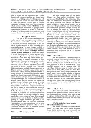Malavika Chandran et al Int. Journal of Engineering Research and Applications www.ijera.com
ISSN : 2248-9622, Vol. 4, Issue 4( Version 1), April 2014, pp.130-133
www.ijera.com 131 | P a g e
them to escape into the surrounding air. Carbon
dioxide and hydrogen sulphide are shown being
removed by scrubbing action. Scrubbing action will
remove tastes and odours from water if the problem
is caused by relatively volatile gases & organic
compounds. Oxidation is the other process through
which aeration purifies water. Oxidation is the
addition of oxygen, the removal of hydrogen, or the
removal of electrons from an element or compound.
When air. is mixed with water, some impurities in the
water, such as iron and manganese, become oxidized.
III. Types of aerator
The goal of an aerator is to increase the
surface area of water coming in contact with air so
that more air can react with the water. As air or water
is broken up into smaller drops/bubbles or into thin
sheets, the same volume of either substance has a
larger surface area. Two most common methods of
aeration system used in wastewater treatment plants
involve the use of either Submerged diffusers
(bottom diffused aeration) by introducing oxygen
or air into the wastewater or another approach is by
mechanical agitation (surface aeration) which
agitates the waste water by various means (eg.,
propellers, blades, or brushes) to introduce air from
the atmosphere .There are several criteria to consider
when selecting the right aeration technolgy. Energy
efficiency is one of the most important, followed by
the system’s mixing abilities, with significant
differences between mechanical aerators compared to
diffuser aerators. Generally said, surface-aerated
basins do not achieve the same performance level as
bottom aeration. In bottom diffused aeration oxygen
transfer is through submerged diffusers or other
aerator devices. Oxygen transfer is controlled by
varying the alr supply rate. Diffusers are connected to
a piping system which is supplied with pressurized
air by a blower. Diffusers break up the air by the
displacement of air by the dispersement of bubbles
throughout the aeration tank. For good performance,
the rate of supply of dissolved oxygen should be
equal to the rate of oxygen consumption exerted by
the liquid under any given set of circumstance. While
a number of equipment and operational parameters
interact to influence the efficiency and rate of oxygen
transfer for a given volume of water being aerated,
aeration devices are evaluated on the basis of the
quantity of oxygen transferred per unit of air
introduced to the water for equivalent conditions.
Automated software is available on the web to assist
with drafting of aeration systems in CAD, as well as
calculation softwares help to determine diffuser
requirements for a given waste water.
3.1Coarse bubble (non porous) diffusers
The most common types of non porous
diffusers are fixed orifices (perforated piping,
sprayers, and slotted tubes); valve orifices; and static
tubes. The bubble size of these diffusers is larger than
the porous diffusers thus lowering the oxygen
transfer efficiency. Coarse bubble diffusers with a
check valve design can be the best choice when the
goal is an aeration system that is simple to design and
easy to fabricate and install in a vertical format.
Coarse bubble diffusers with their rubber diaphragm
cap and check valve system has been used for
decades in waste water treatment plants and
municipal facilities. Since the diffusers are plastic
with molded EPDM rubber check valve diaphragms
they are inexpensive and readily available. The
simplicity of diffuser check valve design minimizes
the back flow of wastewater and debris carried with it
into the piping, which can cause potential long term
operational problems. Also since they are vertical
format diffusers, they lend themselves well to
installations using inexpensive Sch. 80 PVC pipe for
aeration headers.
3.2 Fine bubble diffusers
Fine pore diffusion is a subsurface form of
aeration in which air is introduced in the form of very
small bubbles. They are mounted or screwed into the
diffuser geared pipe (air manifold) that may run
along the length or width of the tank or on a short
manifold mounted on a movable pipe (lift
pipe).These diffusers come in various sizes and
shapes such as discs, tubes, domes and plates .Fine
pore diffusers (discs, tubes, domes and plates) are
usually made from ceramics, plastics, or flexible
perforated membranes. Although many materials can
be used to make fine pore diffusers, only these few
are being used due to cost consideration, specific
characteristics, market size and other factors. These
materials are resistant to the chemicals used in waste
water treatment.
3.3 Other diffusion devices:
These include jet aerators which discharge a
mixture of air and liquid through a nozzle near the
tank bottom, aspirators mounted at the basin surface
to supply a mixture of air and water and U tubes
where compressed air is discharged into the down
leg of a deep-vertical-shaft.
IV. Method of aeration adopted
4.1Fine bubble diffusion
Fine bubble diffusers have more oxygen
transfer efficiency than coarse bubble diffusers.
Coarse bubble diffuser are more economical and
requires less maintenance, but have a lower oxygen
 