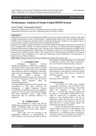 Jyoti Chand et al Int. Journal of Engineering Research and Applications www.ijera.com
ISSN : 2248-9622, Vol. 4, Issue 5( Version 4), May 2014, pp.121-126
www.ijera.com 121 | P a g e
Performance Analysis of Turbo Coded OFDM System
Jyoti Chand1
, Deependra Pandey2
Department of Electronics and Comm. Engineering Amity University, Lucknow
Department of Electronics and Comm. Engineering Amity University, Lucknow
ABSTRACT
Orthogonal Frequency Division Multiplexing (OFDM) has become a popular modulation method in high speed
wireless communication system. By partitioning a wideband fading channel into a flat narrowband channels,
OFDM is able to mitigate the detrimental effects of multipath fading using a simple one- tap equalizer. There is
a growing need to quickly transmit information wirelessly and accurately.
Engineers have already combine techniques such as OFDM suitable for high data rate transmission with forward
error correction (FEC) methods over wireless channels. In this thesis, we enhance the system throughput of a
working OFDM system by adding turbo codes. The smart use of coding and power allocation in OFDM will be
useful to the desired performance at higher data rates. Simulation is to be done over Rayleigh and additive white
Gaussian noise (AWGN) channels. Here we also compare the two different generator polynomials. This project
increases the system throughput at the same time maintaining system performance. The performance is
improved by convolution coding [1].
Keywords: Orthogonal Frequency Division Multiplexing, Turbo codes, Bit error rate
I. INTRODUCTION
Orthogonal Frequency Division
Multiplexing (OFDM) is a Multi carrier modulation
technique in which a high rate data stream is divided
into multiple low rate data stream and is modulated
using subcarriers which are orthogonal to each other.
Some of the main advantages of OFDM are its multi
path delay spread tolerance and
modulation/demodulation can be done using inverse
fast Fourier transmission (IFFT) and fast Fourier
transmission (FFT) operations, which are
computationally efficient.
In a single OFDM transmission all the subcarriers are
synchronized to each other restricting the
transmission to digital modulation schemes
[2,3].OFDM is a symbol based and can be thought of
a large no. of low bit carriers transmitting in parallel.
Since these multicarrier, forms a single OFDM
transmission, they are commonly referred to as
subcarriers.
II. TURBO CODES
The combination of Turbo code with the
OFDM System transmission is called as Turbo coded
OFDM (TC-OFDM) which can yield significant
improvement in terms of lower energy needed to
transmit data[4][5].
Turbo codes were first presented at the
International conference on communications in
1993.Until then it was widely believed that to achieve
near Shannon‟s bound performance, one would need
to implement a decoder with infinite complexity or
close to it. Parallel concatenated codes, as they are
also known, can be implemented by using either
block codes (PCBC) or convolution codes (PCCC). A
trellis structure or state diagram is used at the encoder
side and with using a hard decision we decode the
data stream required.
FANO Algorithm under Sequential
decoding is used in this thesis.
2.1 Turbo Encoding
The encoder for a Turbo code is parallel
concatenated convolution code [6,7,8].The block
diagram of encoder is shown in Figure 1.The binary
input data sequence is represented by
𝑑𝑘=(𝑑1,…….dN).The input sequence is passed into
the input of a convolutional encoder.ENC1 and a
coded bit stream, 𝑥 𝑝
k1 is generated. The data
sequence is then interleaved that is, the bits are
loaded into a matrix and read out in a way so as to
spread the position of the input bits. The bits are
often taken out in a pseudo random manner. The
interleaved data sequence is passed to
Second convolution encoder ENC2, and a
second coded bit stream,𝑥 𝑝
k2 is generated.The code
sequence that is passed to the modulator for
transmission is a multiplexed stream consisting of
systematic code bits 𝑥 𝑠
k and parity bits from both the
first encoder 𝑥 𝑝 𝑘1
and the second encoder 𝑥 𝑝
𝑘2.
RESEARCH ARTICLE OPEN ACCESS
 
