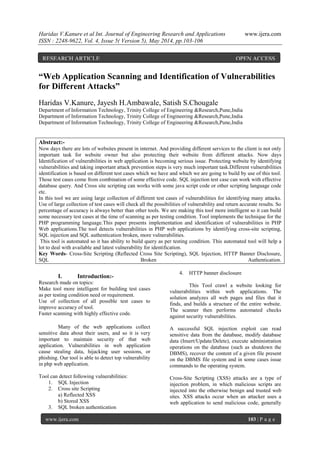 Haridas V.Kanure et al Int. Journal of Engineering Research and Applications www.ijera.com
ISSN : 2248-9622, Vol. 4, Issue 5( Version 5), May 2014, pp.103-106
www.ijera.com 103 | P a g e
“Web Application Scanning and Identification of Vulnerabilities
for Different Attacks”
Haridas V.Kanure, Jayesh H.Ambawale, Satish S.Chougale
Department of Information Technology, Trinity College of Engineering &Research,Pune,India
Department of Information Technology, Trinity College of Engineering &Research,Pune,India
Department of Information Technology, Trinity College of Engineering &Research,Pune,India
Abstract:-
Now days there are lots of websites present in internet. And providing different services to the client is not only
important task for website owner but also protecting their website from different attacks. Now days
Identification of vulnerabilities in web application is becoming serious issue. Protecting website by identifying
vulnerabilities and taking important attack prevention steps is very much important task.Different vulnerabilities
identification is based on different test cases which we have and which we are going to build by use of this tool.
Those test cases come from combination of some effective code. SQL injection test case can work with effective
database query. And Cross site scripting can works with some java script code or other scripting language code
etc.
In this tool we are using large collection of different test cases of vulnerabilities for identifying many attacks.
Use of large collection of test cases will check all the possibilities of vulnerability and return accurate results. So
percentage of accuracy is always better than other tools. We are making this tool more intelligent so it can build
some necessary test cases at the time of scanning as per testing condition. Tool implements the technique for the
PHP programming language.This paper presents implementation and identification of vulnerabilities in PHP
Web applications.The tool detects vulnerabilities in PHP web applications by identifying cross-site scripting,
SQL injection and SQL authentication broken, more vulnerabilities.
This tool is automated so it has ability to build query as per testing condition. This automated tool will help a
lot to deal with available and latest vulnerability for identification.
Key Words- Cross-Site Scripting (Reflected Cross Site Scripting), SQL Injection, HTTP Banner Disclosure,
SQL Broken Authentication.
I. Introduction:-
Research made on topics:
Make tool more intelligent for building test cases
as per testing condition need or requirement.
Use of collection of all possible test cases to
improve accuracy of tool.
Faster scanning with highly effective code.
Many of the web applications collect
sensitive data about their users, and so it is very
important to maintain security of that web
application. Vulnerabilities in web application
cause stealing data, hijacking user sessions, or
phishing. Our tool is able to detect top vulnerability
in php web application.
Tool can detect following vulnerabilities:
1. SQL Injection
2. Cross site Scripting
a) Reflected XSS
b) Stored XSS
3. SQL broken authentication
4. HTTP banner disclosure
This Tool crawl a website looking for
vulnerabilities within web applications. The
solution analyzes all web pages and files that it
finds, and builds a structure of the entire website.
The scanner then performs automated checks
against security vulnerabilities.
A successful SQL injection exploit can read
sensitive data from the database, modify database
data (Insert/Update/Delete), execute administration
operations on the database (such as shutdown the
DBMS), recover the content of a given file present
on the DBMS file system and in some cases issue
commands to the operating system.
Cross-Site Scripting (XSS) attacks are a type of
injection problem, in which malicious scripts are
injected into the otherwise benign and trusted web
sites. XSS attacks occur when an attacker uses a
web application to send malicious code, generally
RESEARCH ARTICLE OPEN ACCESS
 