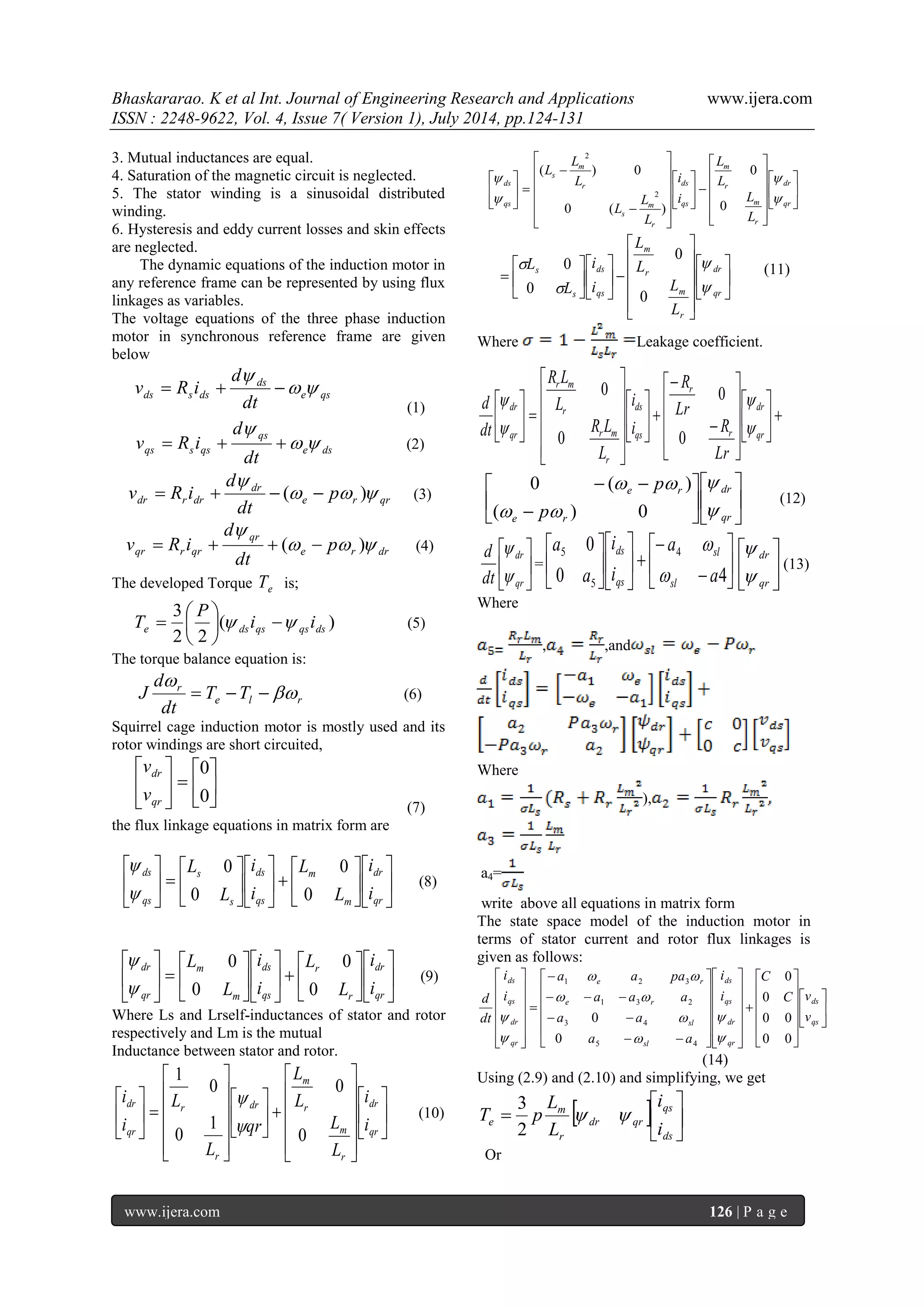 Bhaskararao. K et al Int. Journal of Engineering Research and Applications www.ijera.com 
ISSN : 2248-9622, Vol. 4, Issue 7( Version 1), July 2014, pp.124-131 
www.ijera.com 126 | P a g e 
3. Mutual inductances are equal. 
4. Saturation of the magnetic circuit is neglected. 
5. The stator winding is a sinusoidal distributed 
winding. 
6. Hysteresis and eddy current losses and skin effects 
are neglected. 
The dynamic equations of the induction motor in 
any reference frame can be represented by using flux 
linkages as variables. 
The voltage equations of the three phase induction 
motor in synchronous reference frame are given 
below 
e qs 
ds 
ds s ds dt 
d 
v R i   
 
   
(1) 
e ds 
qs 
qs s qs dt 
d 
v R i   
 
   (2) 
e r qr 
dr 
dr r dr p 
dt 
d 
v R i    
 
   (  ) 
(3) 
e r dr 
qr 
qr r qr p 
dt 
d 
v R i    
 
   (  ) (4) 
The developed Torque e T is; 
( ) 
2 2 
3 
e ds qs qs ds i i 
P 
T     
 
 
 
 (5) 
The torque balance equation is: 
e l r 
r T T 
dt 
d 
J  
 
   (6) 
Squirrel cage induction motor is mostly used and its 
rotor windings are short circuited, 
 
 
 
 
  
 
 
 
0 
0 
qr 
dr 
v 
v 
(7) 
the flux linkage equations in matrix form are 
 
 
 
 
 
 
 
 
  
 
 
 
 
 
 
 
  
 
 
 
qr 
dr 
m 
m 
qs 
ds 
s 
s 
qs 
ds 
i 
i 
L 
L 
i 
i 
L 
L 
0 
0 
0 
0 
 
 
(8) 
 
 
 
 
 
 
 
 
  
 
 
 
 
 
 
 
  
 
 
 
qr 
dr 
r 
r 
qs 
ds 
m 
m 
qr 
dr 
i 
i 
L 
L 
i 
i 
L 
L 
0 
0 
0 
0 
 
 
(9) 
Where Ls and Lrself-inductances of stator and rotor 
respectively and Lm is the mutual 
Inductance between stator and rotor. 
 
 
 
 
 
 
 
 
 
 
 
 
 
 
 
 
  
 
 
 
 
 
 
 
 
 
 
 
 
 
 
 
  
 
 
 
qr 
dr 
r 
m 
r 
m 
dr 
r 
r 
qr 
dr 
i 
i 
L 
L 
L 
L 
qr 
L 
L 
i 
i 
0 
0 
1 
0 
0 
1 
 
 
(10) 
 
 
 
 
 
 
 
 
 
 
 
 
 
 
 
 
  
 
 
 
 
 
 
 
 
 
 
 
 
 
 
 
 
 
  
 
 
 
qr 
dr 
r 
m 
r 
m 
qs 
ds 
r 
m 
s 
r 
m 
s 
qs 
ds 
L 
L 
L 
L 
i 
i 
L 
L 
L 
L 
L 
L 
 
 
 
 
0 
0 
0 ( ) 
( ) 0 
2 
2 
 
 
 
 
 
 
 
 
 
 
 
 
 
 
 
 
  
 
 
 
 
 
 
 
 
qr 
dr 
r 
m 
r 
m 
qs 
ds 
s 
s 
L 
L 
L 
L 
i 
i 
L 
L 
 
 
 
 
0 
0 
0 
0 
(11) 
Where Leakage coefficient. 
  
 
 
 
 
 
 
 
 
 
 
 
 
 
 
 
  
 
 
 
 
 
 
 
 
 
 
 
 
 
 
 
  
 
 
 
qr 
dr 
r 
r 
qs 
ds 
r 
r m 
r 
r m 
qr 
dr 
Lr 
R 
Lr 
R 
i 
i 
L 
R L 
L 
R L 
dt 
d 
 
 
 
 
0 
0 
0 
0 
 
 
 
 
 
 
 
 
 
  
qr 
dr 
e r 
e r 
p 
p 
 
 
  
  
( ) 0 
0 ( ) 
(12) 
 
 
 
 
qr 
dr 
dt 
d 
 
 
=  
 
 
 
 
 
  
 
 
 
 
 
 
 
0 4 
0 4 
5 
5 
a 
a 
i 
i 
a 
a 
sl 
sl 
qs 
ds 
 
 
 
 
 
 
qr 
dr 
 
 
(13) 
Where 
, ,and 
Where 
), 
a4= 
write above all equations in matrix form 
The state space model of the induction motor in 
terms of stator current and rotor flux linkages is 
given as follows: 
 
 
 
 
 
 
 
 
 
 
 
 
 
 
 
 
 
  
 
 
 
 
 
  
 
 
 
 
 
 
 
 
 
 
 
 
 
 
 
 
 
  
  
   
 
 
  
 
 
 
 
 
  
 
 
 
 
 
qs 
ds 
qr 
dr 
qs 
ds 
sl 
sl 
e r 
e r 
qr 
dr 
qs 
ds 
v 
C v 
C 
i 
i 
a a 
a a 
a a a 
a a pa 
i 
i 
dt 
d 
0 0 
0 0 
0 
0 
0 
0 
5 4 
3 4 
1 3 2 
1 2 3 
 
 
 
 
  
  
 
 
(14) 
Using (2.9) and (2.10) and simplifying, we get 
   
 
 
 
 
ds 
qs 
dr qr 
r 
m 
e i 
i 
L 
L 
T p   
2 
3 
Or 
 