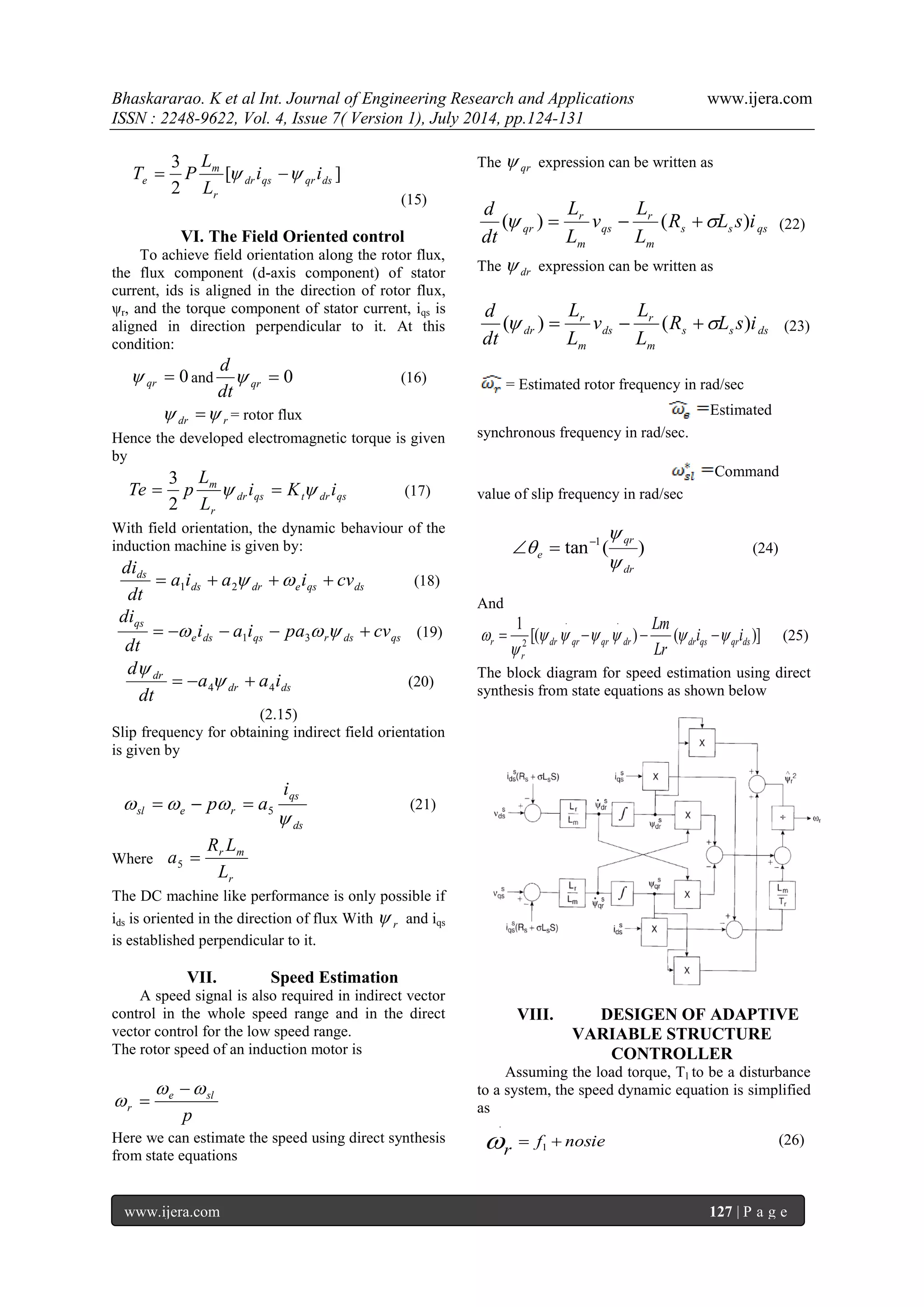Bhaskararao. K et al Int. Journal of Engineering Research and Applications www.ijera.com 
ISSN : 2248-9622, Vol. 4, Issue 7( Version 1), July 2014, pp.124-131 
www.ijera.com 127 | P a g e 
[ ] 
2 
3 
dr qs qr ds 
r 
m 
e i i 
L 
L 
T  P   
(15) 
VI. The Field Oriented control 
To achieve field orientation along the rotor flux, 
the flux component (d-axis component) of stator 
current, ids is aligned in the direction of rotor flux, 
ψr, and the torque component of stator current, iqs is 
aligned in direction perpendicular to it. At this 
condition: 
 0 qr  and  0 qr dt 
d 
 (16) 
dr r   = rotor flux 
Hence the developed electromagnetic torque is given 
by 
dr qs t dr qs 
r 
m i K i 
L 
L 
Te  p    
2 
3 
(17) 
With field orientation, the dynamic behaviour of the 
induction machine is given by: 
ds dr e qs ds 
ds a i a i cv 
dt 
di 
     1 2 
(18) 
e ds qs r ds qs 
qs i a i pa cv 
dt 
di 
       1 3 
(19) 
dr ds 
dr a a i 
dt 
d 
4 4     
 
(20) 
(2.15) 
Slip frequency for obtaining indirect field orientation 
is given by 
ds 
qs 
sl e r 
i 
p a 
 
   5    (21) 
Where 
r 
r m 
L 
R L 
a  5 
The DC machine like performance is only possible if 
ids is oriented in the direction of flux With r  and iqs 
is established perpendicular to it. 
VII. Speed Estimation 
A speed signal is also required in indirect vector 
control in the whole speed range and in the direct 
vector control for the low speed range. 
The rotor speed of an induction motor is 
p 
e sl 
r 
  
 
 
 
Here we can estimate the speed using direct synthesis 
from state equations 
The qr  expression can be written as 
s s qs 
m 
r 
qs 
m 
r 
qr R L s i 
L 
L 
v 
L 
L 
dt 
d 
( )   (  ) (22) 
The dr  expression can be written as 
s s ds 
m 
r 
ds 
m 
r 
dr R L s i 
L 
L 
v 
L 
L 
dt 
d 
( )   (  ) (23) 
= Estimated rotor frequency in rad/sec 
Estimated 
synchronous frequency in rad/sec. 
Command 
value of slip frequency in rad/sec 
tan ( ) 1 
dr 
qr 
e  
 
    (24) 
And 
[( ) ( )] 
1 . . 
2 dr qr qr dr dr qs qr ds 
r 
r i i 
Lr 
Lm 
      
 
     (25) 
The block diagram for speed estimation using direct 
synthesis from state equations as shown below 
VIII. DESIGEN OF ADAPTIVE 
VARIABLE STRUCTURE 
CONTROLLER 
Assuming the load torque, Tl to be a disturbance 
to a system, the speed dynamic equation is simplified 
as 
f nosie 
r 
  1 
. 
 (26) 
 
